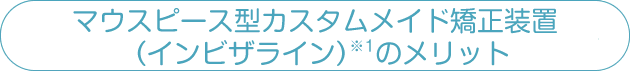 マウスピース型カスタムメイド矯正装置（インビザライン）のメリット